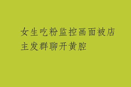 女生吃粉监控画面被店主发群聊开黄腔